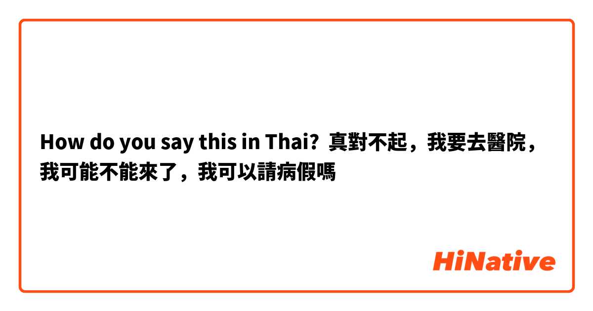How do you say this in Thai? 真對不起，我要去醫院，我可能不能來了，我可以請病假嗎
