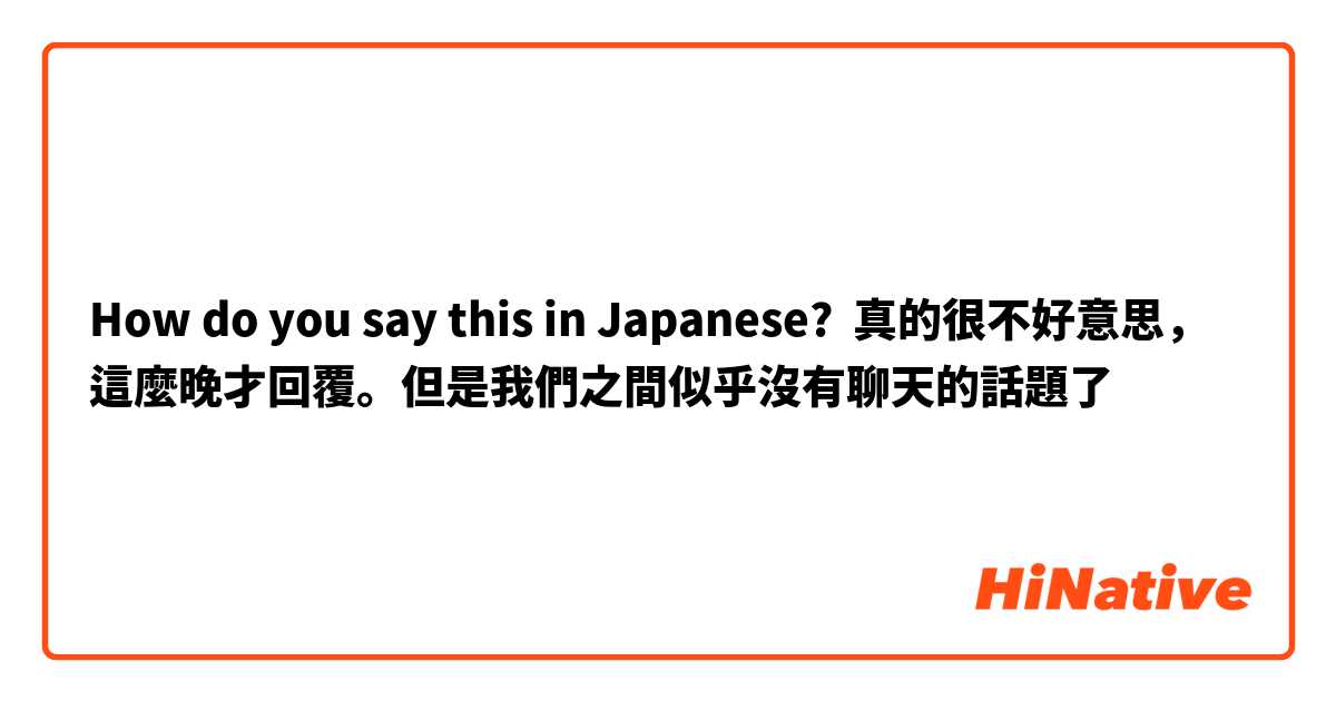 How do you say this in Japanese? 真的很不好意思，這麼晚才回覆。但是我們之間似乎沒有聊天的話題了