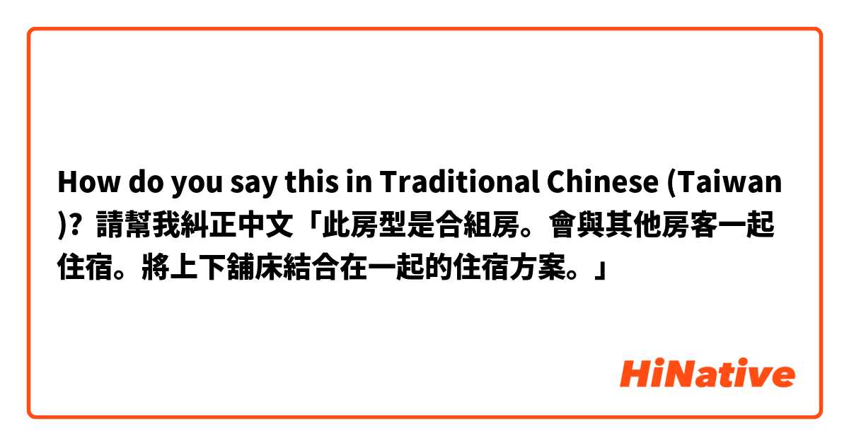 How do you say this in Traditional Chinese (Taiwan)? 請幫我糾正中文「此房型是合組房。會與其他房客一起住宿。將上下舖床結合在一起的住宿方案。」