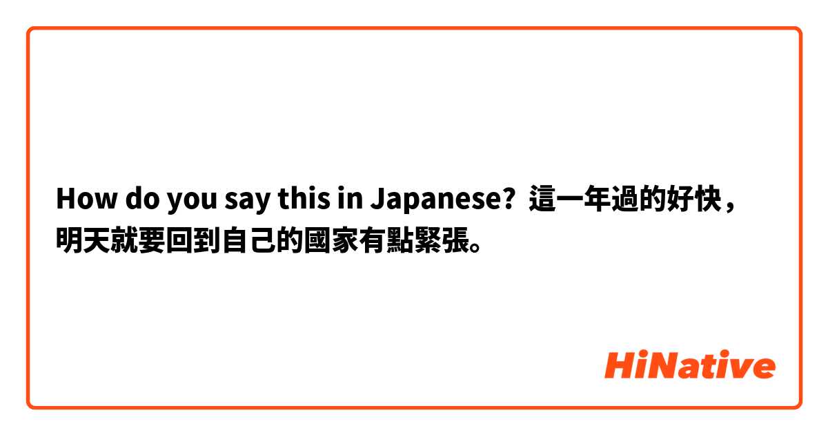 How do you say this in Japanese? 這一年過的好快，明天就要回到自己的國家有點緊張。