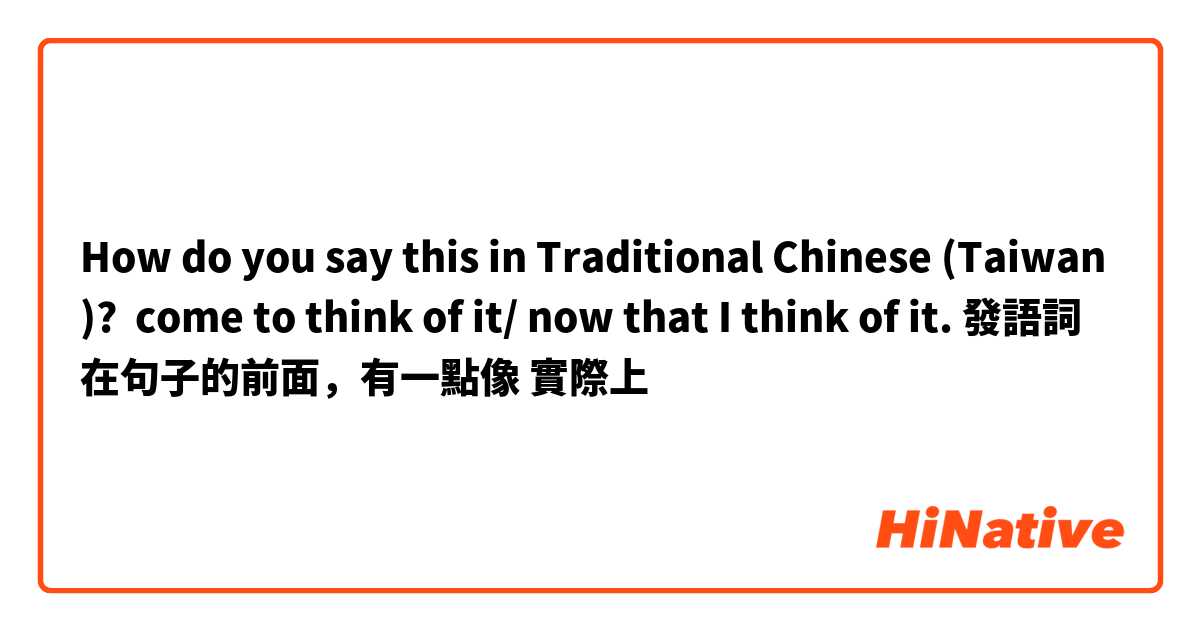 How do you say this in Traditional Chinese (Taiwan)? come to think of it/ now that I think of it. 發語詞在句子的前面，有一點像 實際上 