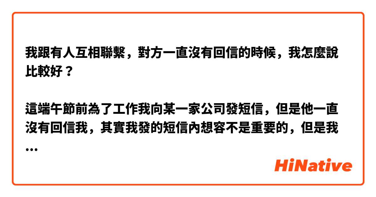 我跟有人互相聯繫，對方一直沒有回信的時候，我怎麼說比較好？

這端午節前為了工作我向某一家公司發短信，但是他一直沒有回信我，其實我發的短信內想容不是重要的，但是我想確認他有沒有看那個短信，這時候我可以說「您好，您看了我的短信沒有？」嗎？
請問這說法聽起來不是沒有禮貌的嗎？