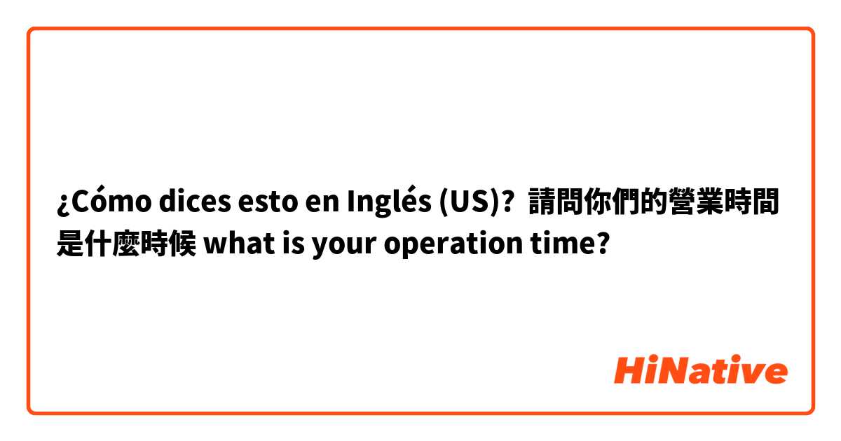 ¿Cómo dices esto en Inglés (US)? 請問你們的營業時間是什麼時候 what is your operation time?
