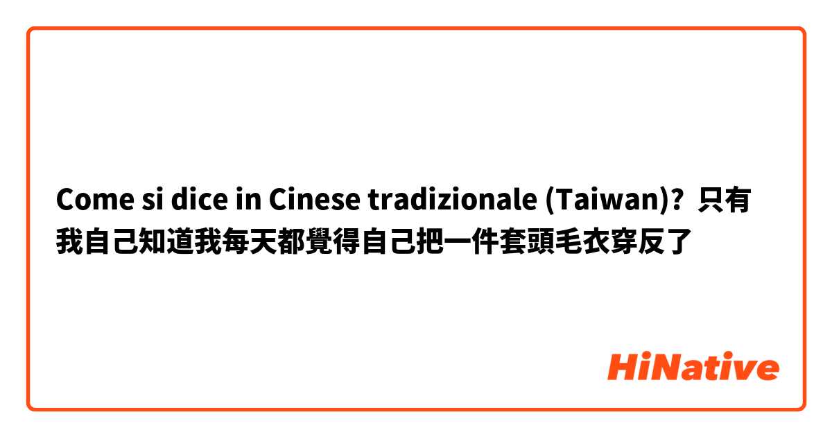 Come si dice in Cinese tradizionale (Taiwan)? 只有我自己知道我每天都覺得自己把一件套頭毛衣穿反了