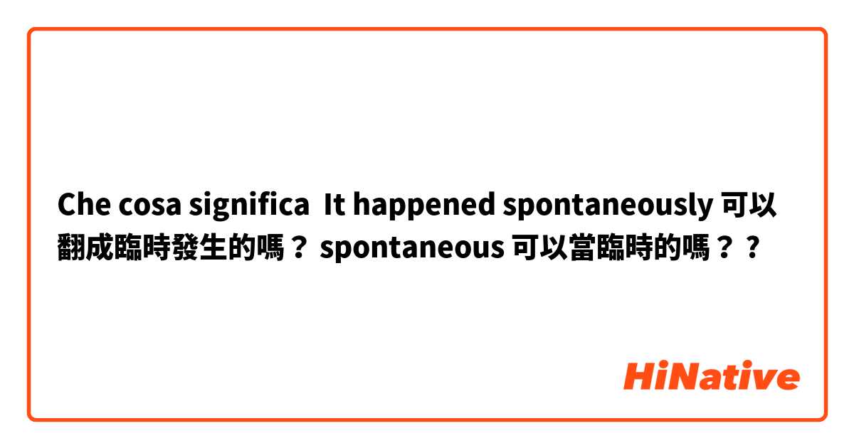 Che cosa significa It happened spontaneously 可以翻成臨時發生的嗎？ spontaneous 可以當臨時的嗎？?