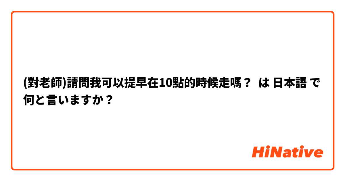 (對老師)請問我可以提早在10點的時候走嗎？ は 日本語 で何と言いますか？