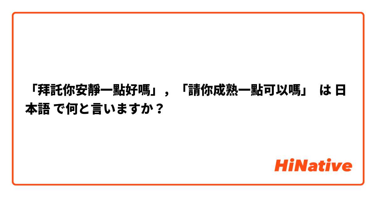 「拜託你安靜一點好嗎」，「請你成熟一點可以嗎」 は 日本語 で何と言いますか？