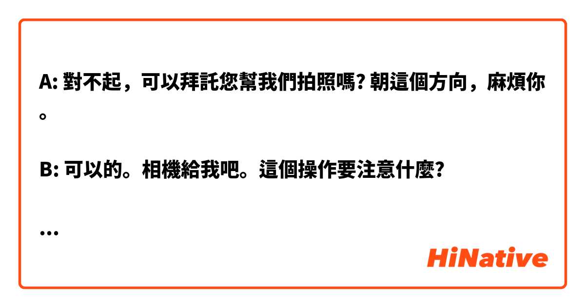 A: 對不起，可以拜託您幫我們拍照嗎? 朝這個方向，麻煩你。

B: 可以的。相機給我吧。這個操作要注意什麼?

B: 好的，笑一個喔，chees
     你們看看可不可以，不好看的話，我可以再
幫忙一次。

A: 很好看耶，謝謝
B: 不會，祝你們今天愉快。


拜託用日本講話的口氣寫給我，感謝。