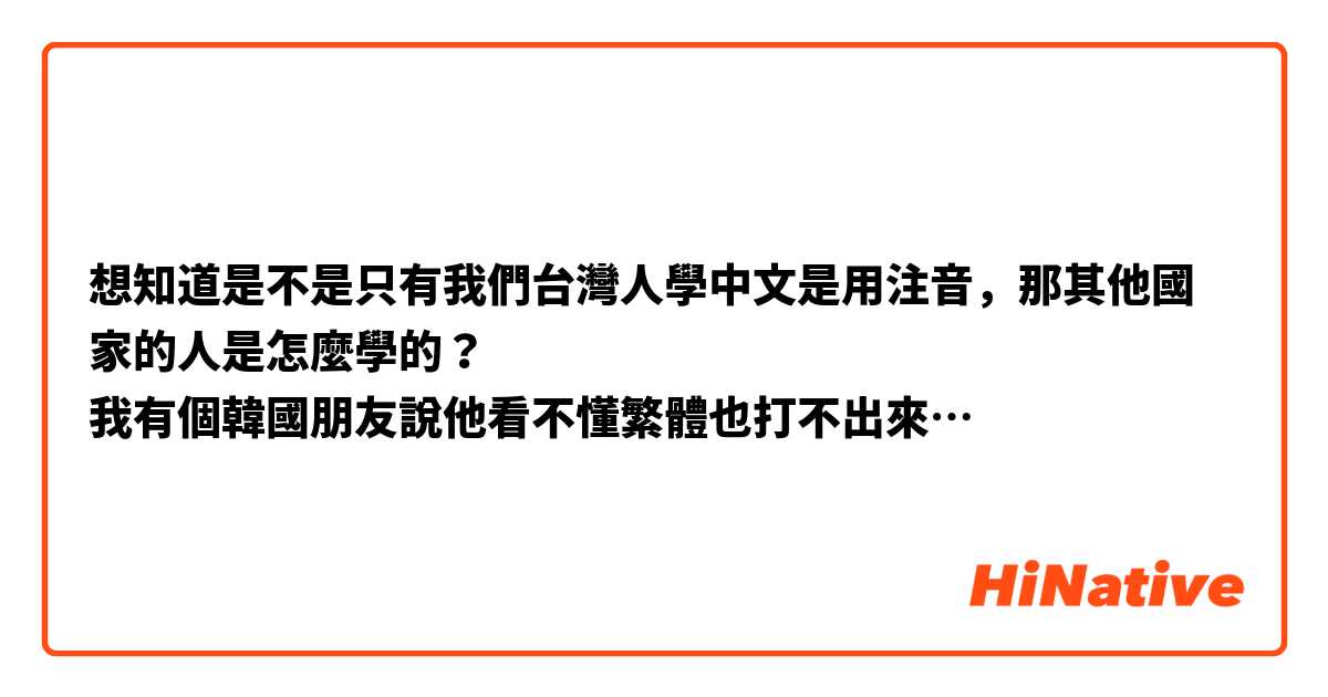 想知道是不是只有我們台灣人學中文是用注音，那其他國家的人是怎麼學的？
我有個韓國朋友說他看不懂繁體也打不出來…