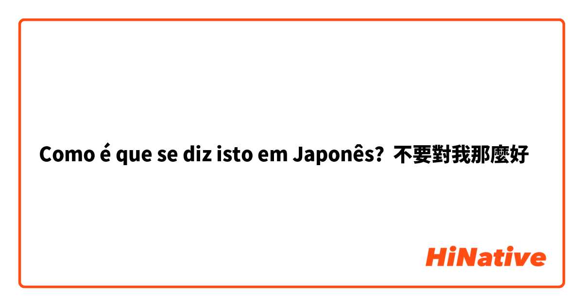 Como é que se diz isto em Japonês? 不要對我那麼好