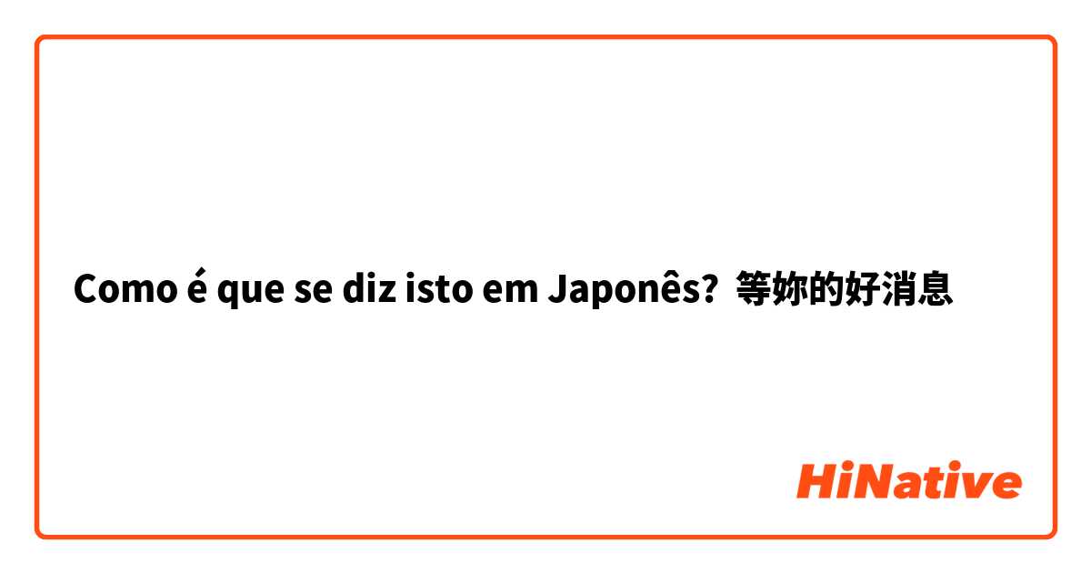 Como é que se diz isto em Japonês? 等妳的好消息