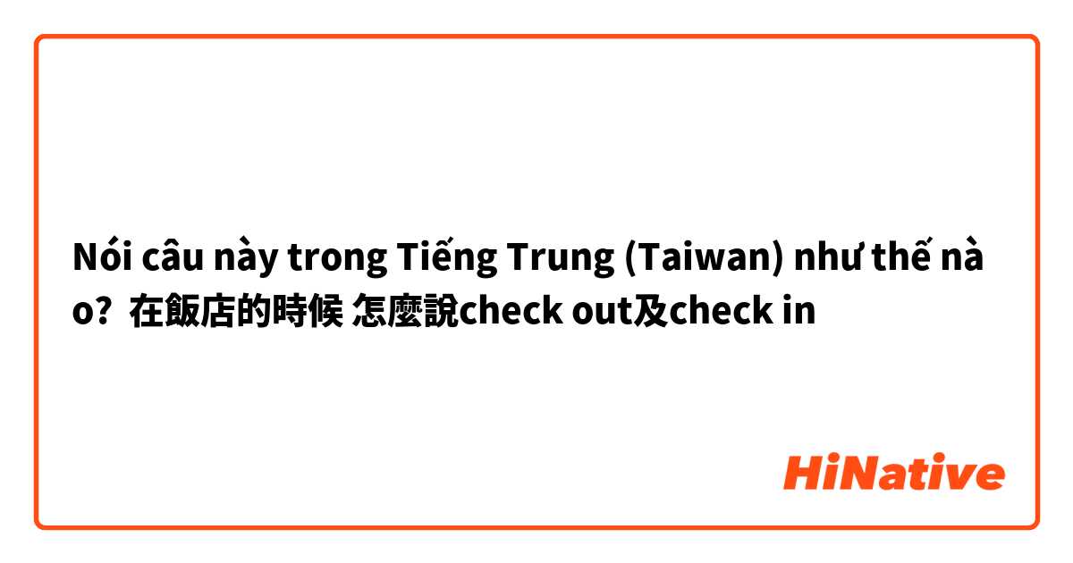 Nói câu này trong Tiếng Trung (Taiwan) như thế nào? 在飯店的時候 怎麼說check out及check in