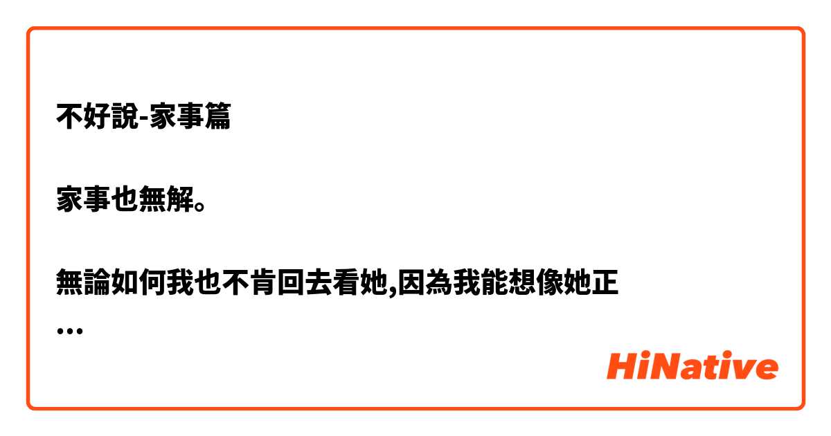 不好說-家事篇

家事也無解。

無論如何我也不肯回去看她,因為我能想像她正

在如何折磨自己,我不想看到那樣的她。 說我不孝說我無情都無所謂,我不在意。因為我 不要看到她就又開始有恨鐵不成鋼的憤怒,我只 想要保留原來的她在我記憶裏。


恨鐵不成鋼   無解  不孝


是什麼意思