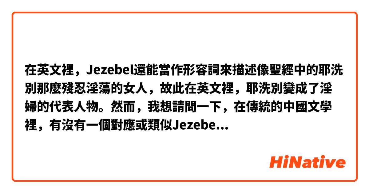 在英文裡，Jezebel還能當作形容詞來描述像聖經中的耶洗別那麼殘忍淫蕩的女人，故此在英文裡，耶洗別變成了淫婦的代表人物。然而，我想請問一下，在傳統的中國文學裡，有沒有一個對應或類似Jezebel的形容詞、歷史人物或者傳統文學？