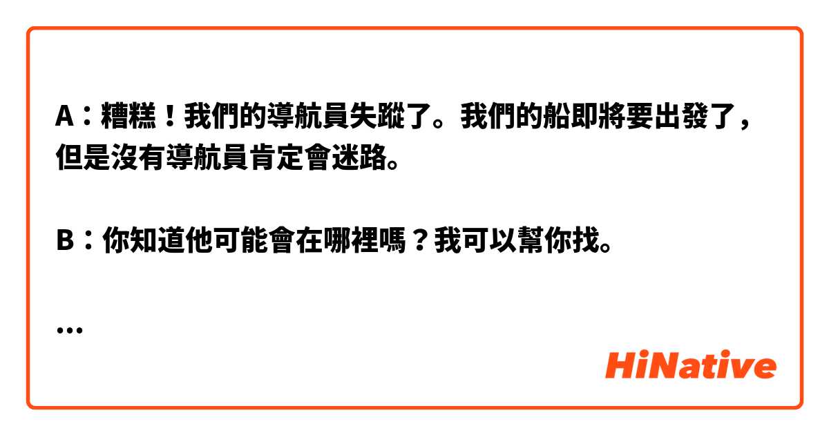 A：糟糕！我們的導航員失蹤了。我們的船即將要出發了，但是沒有導航員肯定會迷路。

B：你知道他可能會在哪裡嗎？我可以幫你找。

A ：嗯，他喜歡去酒吧喝啤酒。或許他在那裡。

一個小時以後...

A: 他真的無處可尋了。算了，我們只好放棄吧。你有知道會導航的人嗎？

這樣寫自然嗎？