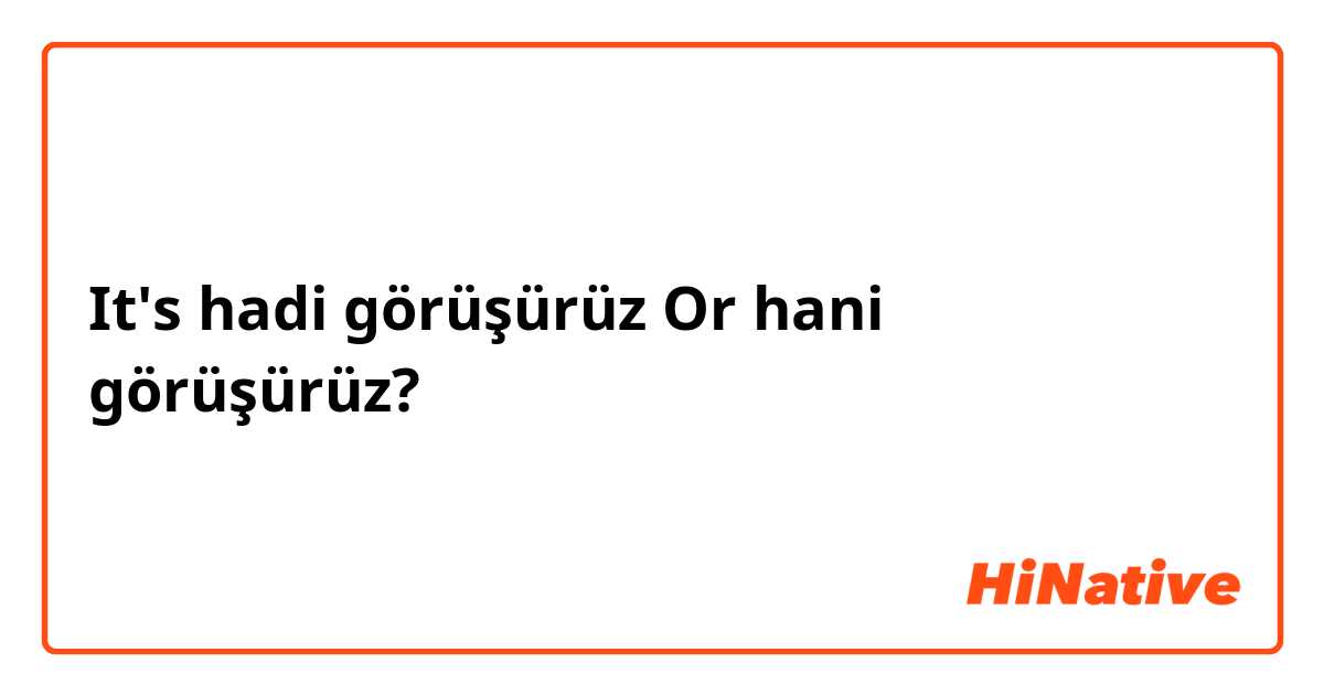 It's hadi görüşürüz Or hani görüşürüz? 🤔🧐