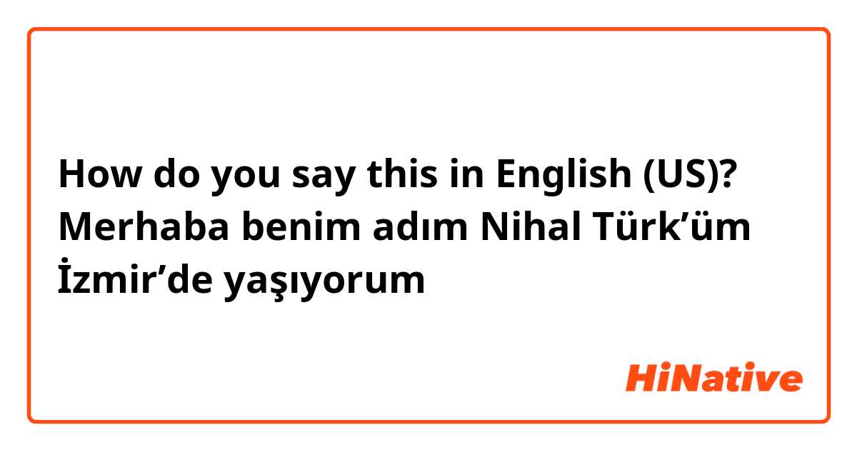 How do you say this in English (US)? Merhaba benim adım Nihal Türk’üm İzmir’de yaşıyorum