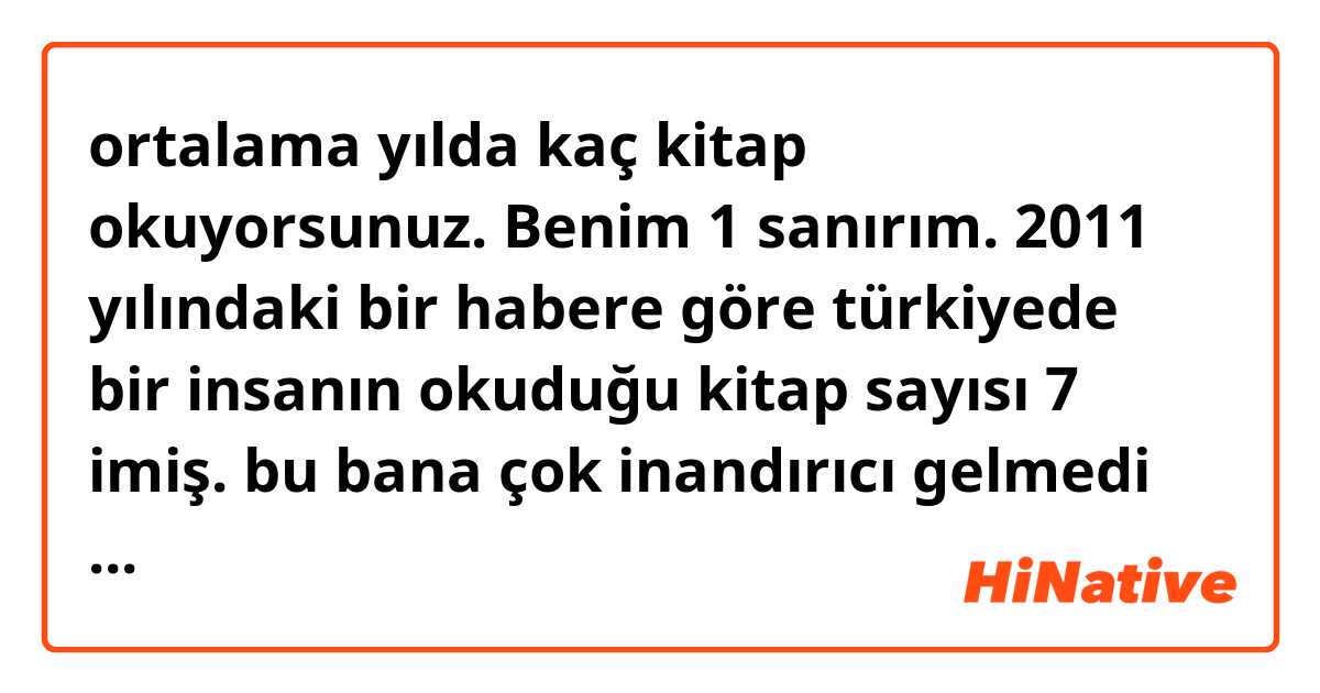 ortalama yılda kaç kitap okuyorsunuz. Benim 1 sanırım. 2011 yılındaki bir habere göre türkiyede bir insanın okuduğu kitap sayısı 7 imiş.
bu bana çok inandırıcı gelmedi açıkçası. siz ne düşünüyorsunuz 