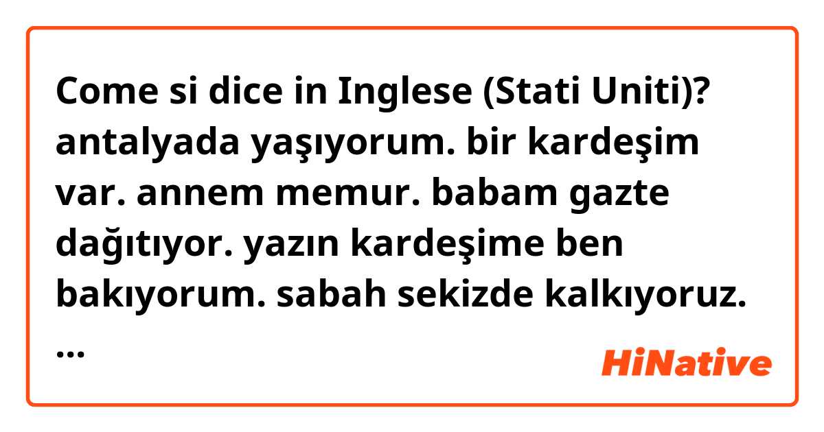 Come si dice in Inglese (Stati Uniti)? antalyada yaşıyorum. bir kardeşim var. annem memur. babam gazte dağıtıyor. yazın kardeşime ben bakıyorum. sabah sekizde kalkıyoruz. kahvaltı yapıyoruz. kitap okuyorum ve test çözüyorum. öğle yemeğini yedikten sonra kardeşimle uyuyoruz.