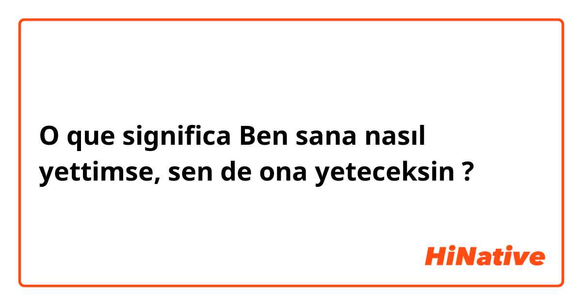 O que significa Ben sana nasıl yettimse, sen de ona yeteceksin?