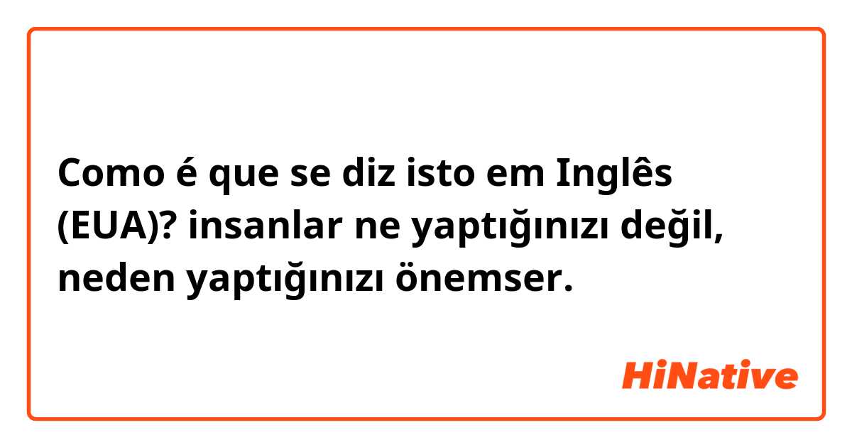 Como é que se diz isto em Inglês (EUA)? insanlar ne yaptığınızı değil, neden yaptığınızı önemser.