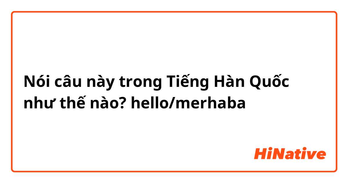 Nói câu này trong Tiếng Hàn Quốc như thế nào? hello/merhaba