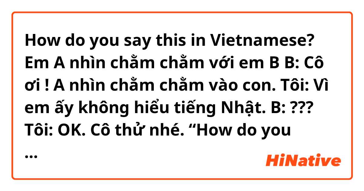 How do you say this in Vietnamese? Em A nhìn chằm chằm với em B
B: Cô ơi ! A nhìn chằm chằm vào con. 😫
Tôi: Vì em ấy không hiểu tiếng Nhật.
B: ??? ☹️
Tôi: OK. Cô thử nhé. 
       “How do you think about Covid 19. Please let me know your opinion “
(Bắt đầu nói chuyện bằng tiếng Anh)
B: …😳??