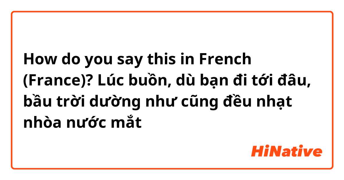 How do you say this in French (France)? Lúc buồn, dù bạn đi tới đâu, bầu trời dường như cũng đều nhạt nhòa nước mắt
