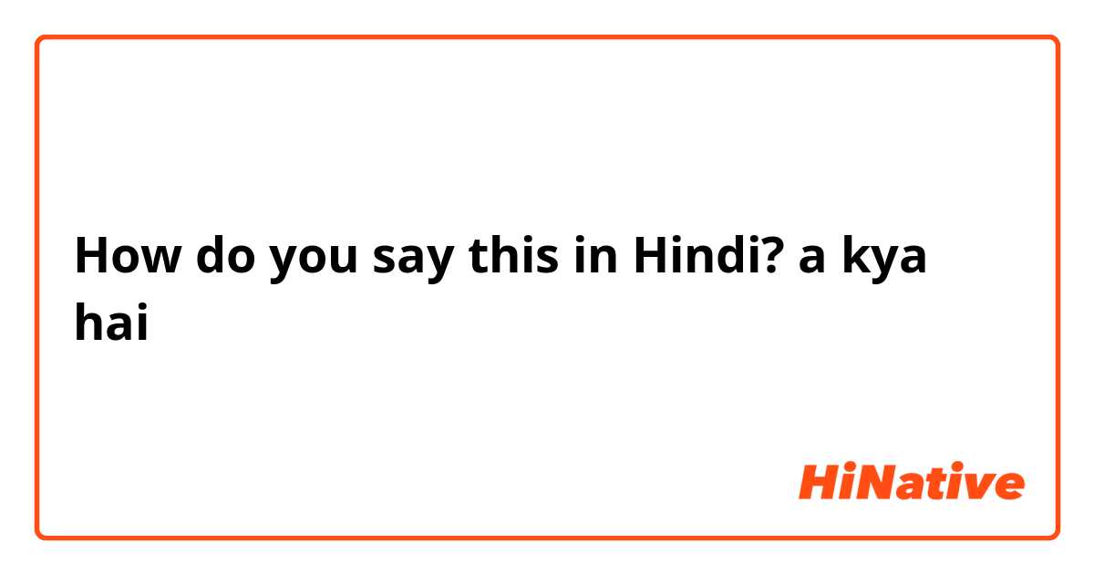 How do you say this in Hindi? a kya hai