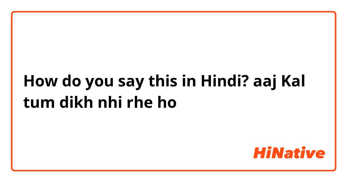 How do you say this in Hindi? aaj Kal tum dikh nhi rhe ho