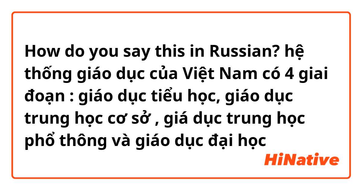 How do you say this in Russian? hệ thống giáo dục của Việt Nam có 4 giai đoạn : giáo dục tiểu học, giáo dục trung học cơ sở  , giá dục trung học phổ thông và giáo dục đại học 