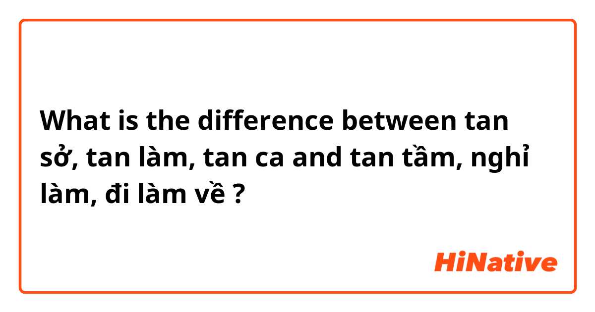 What is the difference between tan sở, tan làm, tan ca and tan tầm, nghỉ làm, đi làm về  ?