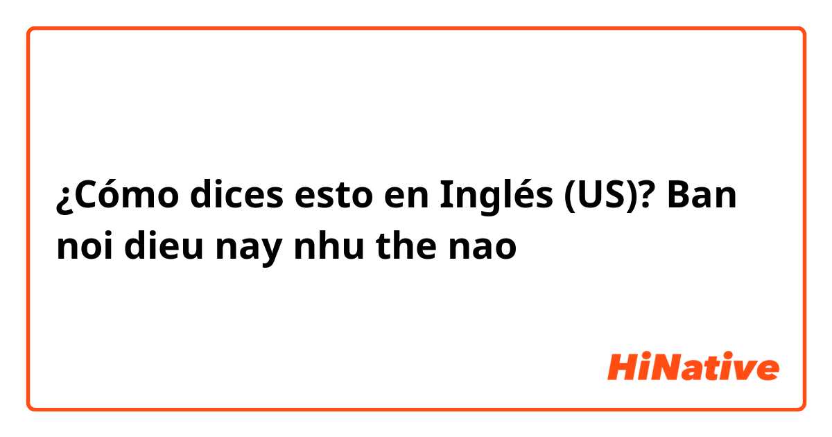 ¿Cómo dices esto en Inglés (US)? Ban noi dieu nay nhu the nao