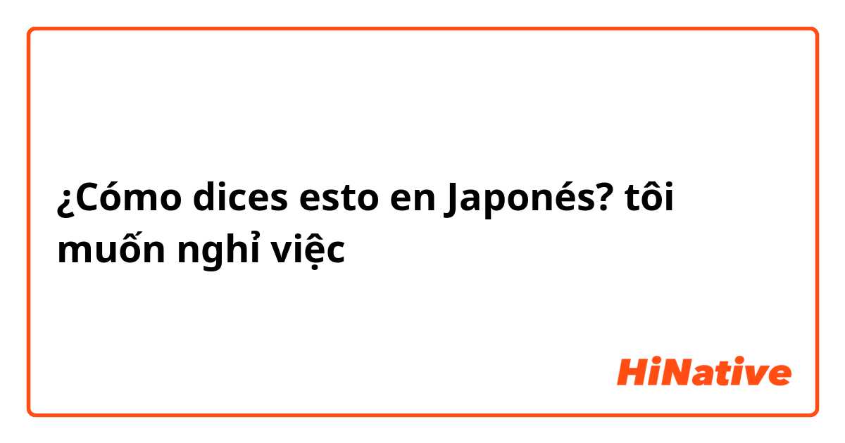 ¿Cómo dices esto en Japonés? tôi muốn nghỉ việc