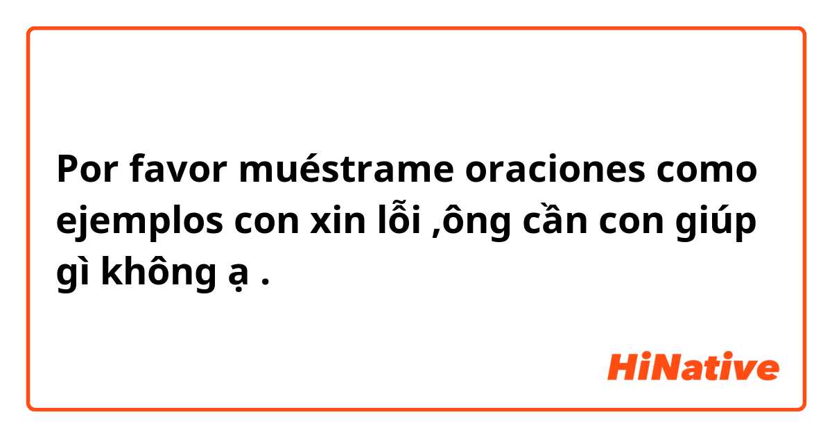 Por favor muéstrame oraciones como ejemplos con xin lỗi ,ông cần con giúp gì không ạ.