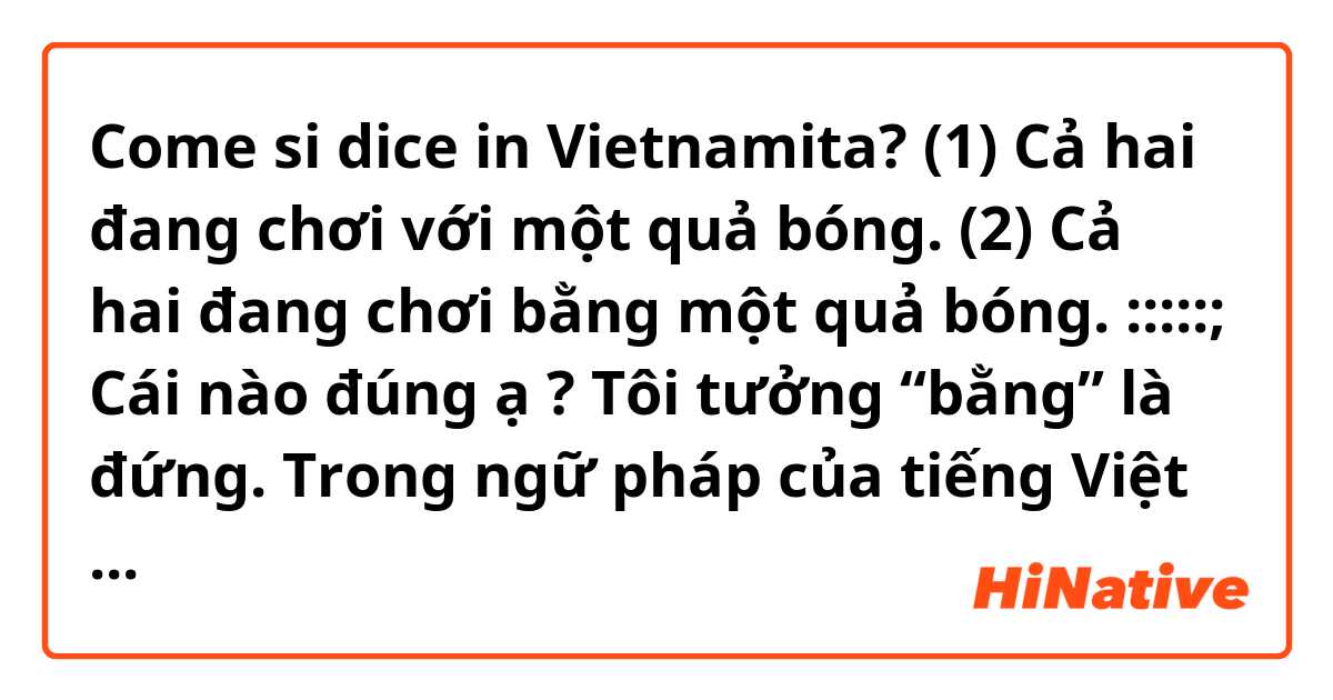 Come si dice in Vietnamita? (1) Cả hai đang chơi với một quả bóng.
(2) Cả hai đang chơi bằng một quả bóng.
:::::;
Cái nào đúng ạ ?
Tôi tưởng “bằng” là đứng.
Trong ngữ pháp của tiếng Việt thế nào đúng ạ?