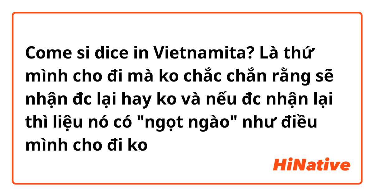 Come si dice in Vietnamita? Là thứ mình cho đi mà ko chắc chắn rằng sẽ nhận đc lại hay ko và nếu đc nhận lại thì liệu nó có "ngọt ngào" như điều mình cho đi ko是什么意思？