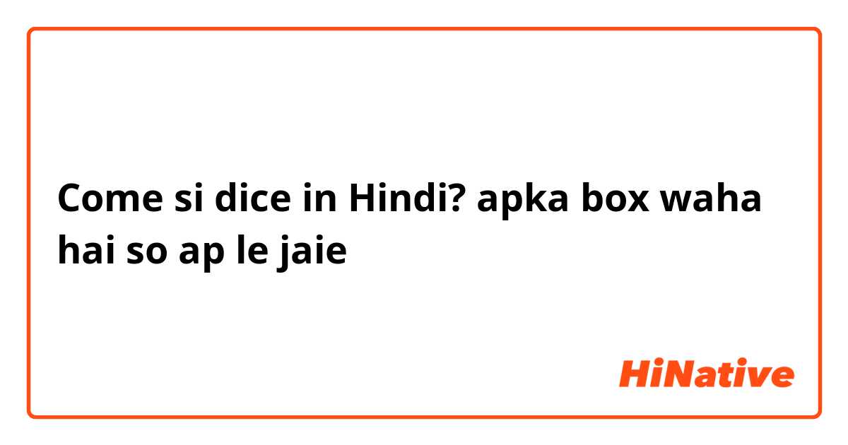 Come si dice in Hindi? apka box waha hai so ap le jaie