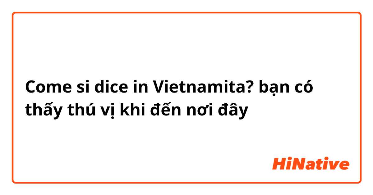 Come si dice in Vietnamita? bạn có thấy thú vị khi đến nơi đây
