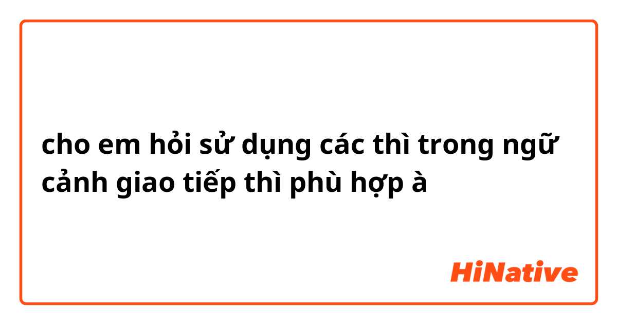 cho em hỏi sử dụng các thì trong ngữ cảnh giao tiếp thì phù hợp à