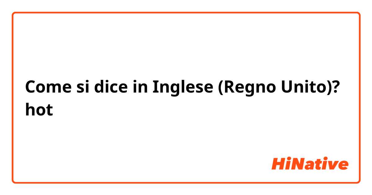 Come si dice in Inglese (Regno Unito)? hot