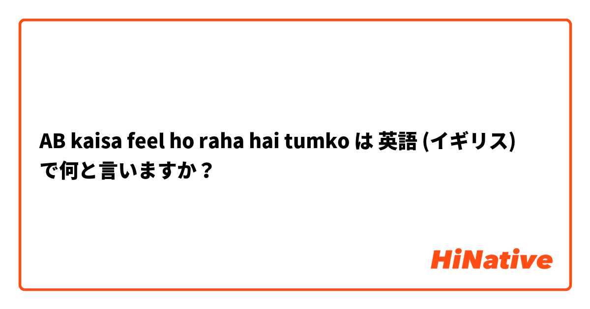 AB kaisa feel ho raha hai tumko は 英語 (イギリス) で何と言いますか？