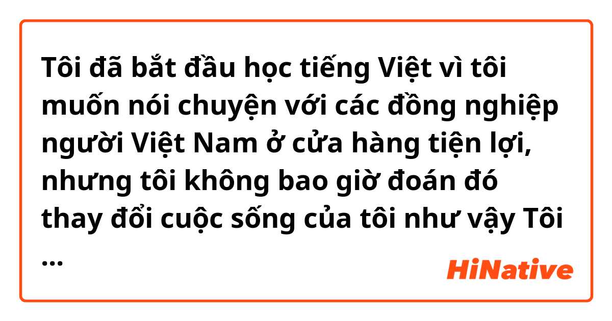 Tôi đã bắt đầu học tiếng Việt vì tôi muốn nói chuyện với các đồng nghiệp người Việt Nam ở cửa hàng tiện lợi, nhưng tôi không bao giờ đoán đó thay đổi cuộc sống của tôi như vậy 

Tôi viết đúng chưa ạ?