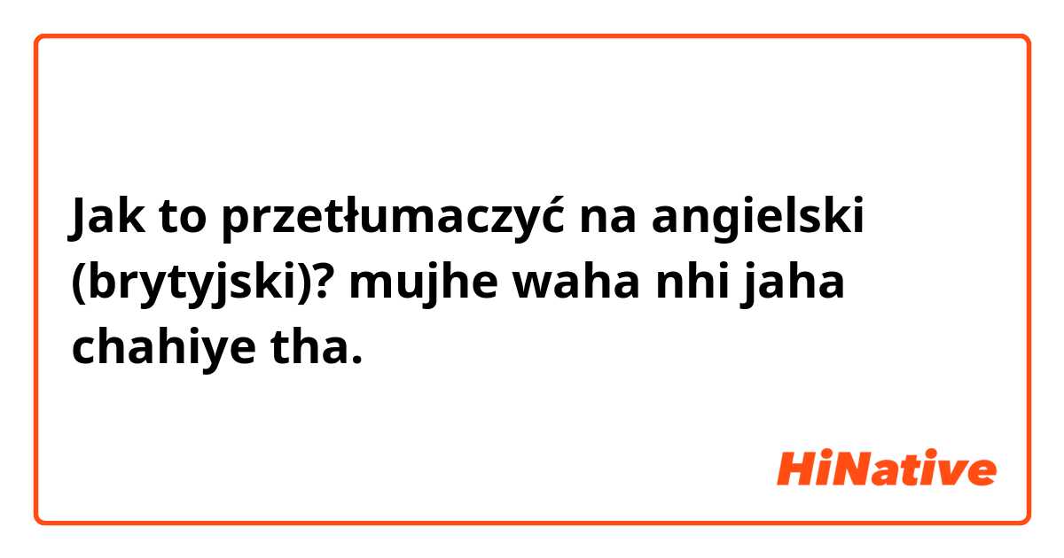 Jak to przetłumaczyć na angielski (brytyjski)? mujhe waha nhi jaha chahiye tha.