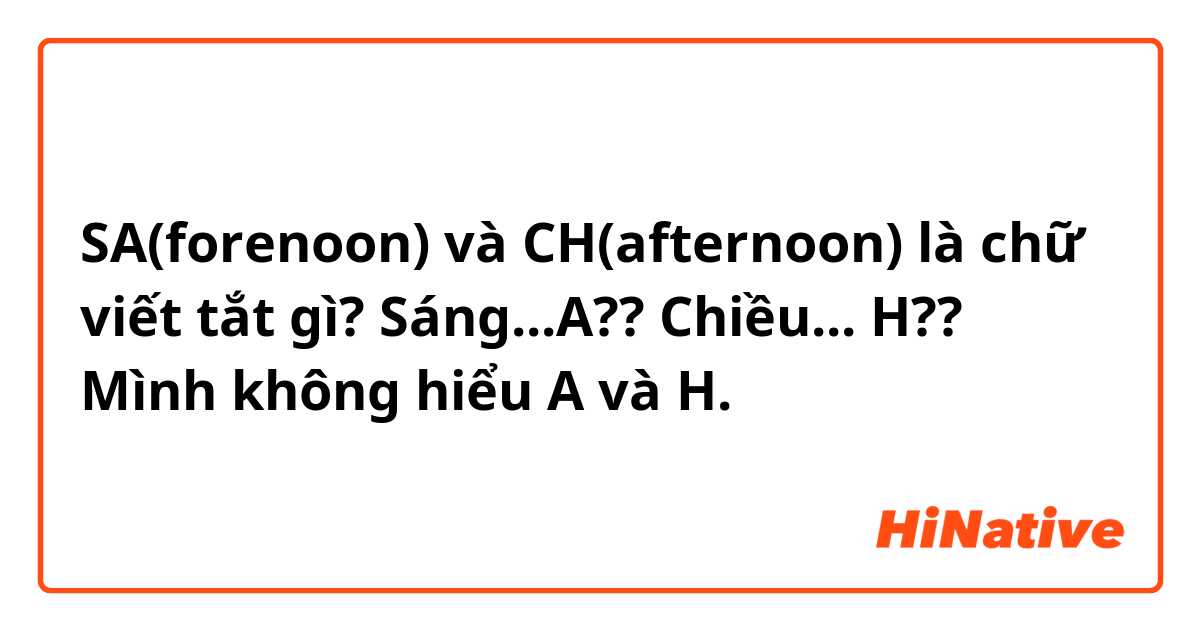 SA(forenoon) và CH(afternoon) là chữ viết tắt gì?

Sáng...A??
Chiều... H??

Mình không hiểu A và H.