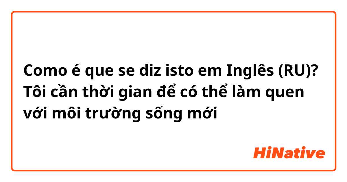 Como é que se diz isto em Inglês (RU)? Tôi cần thời gian để có thể làm quen với môi trường sống mới