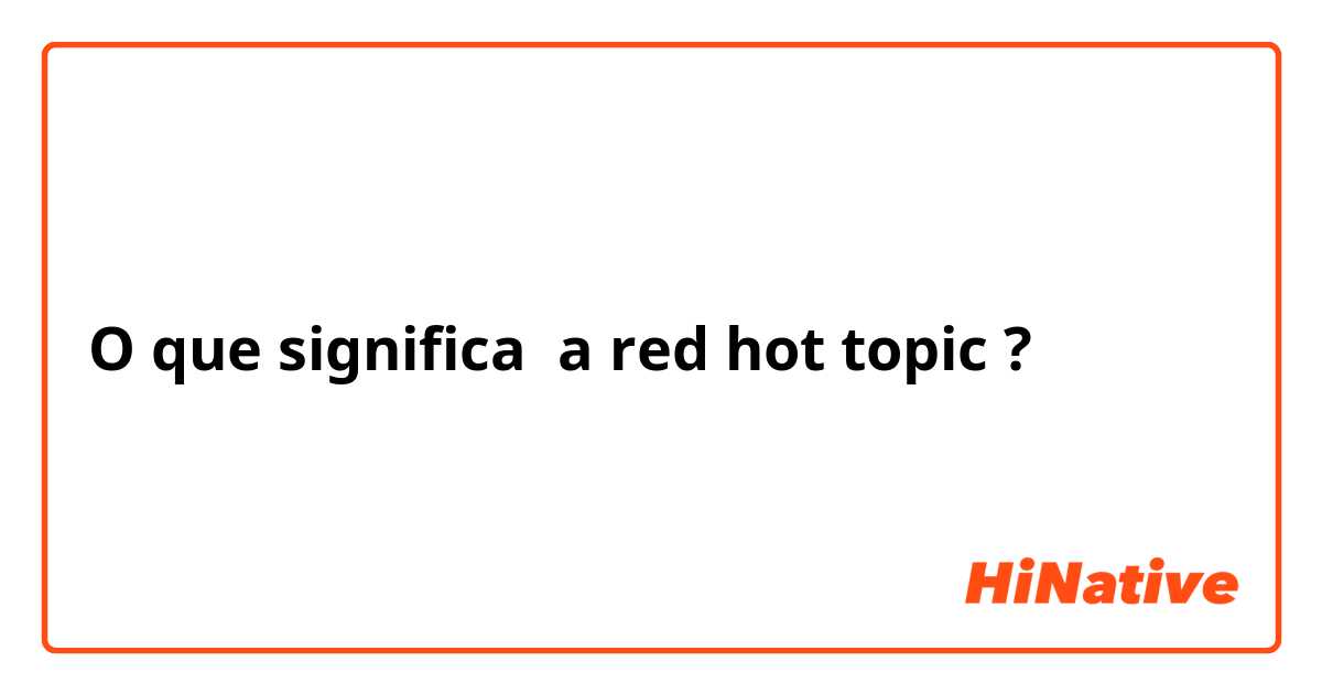 O que significa a red hot topic?