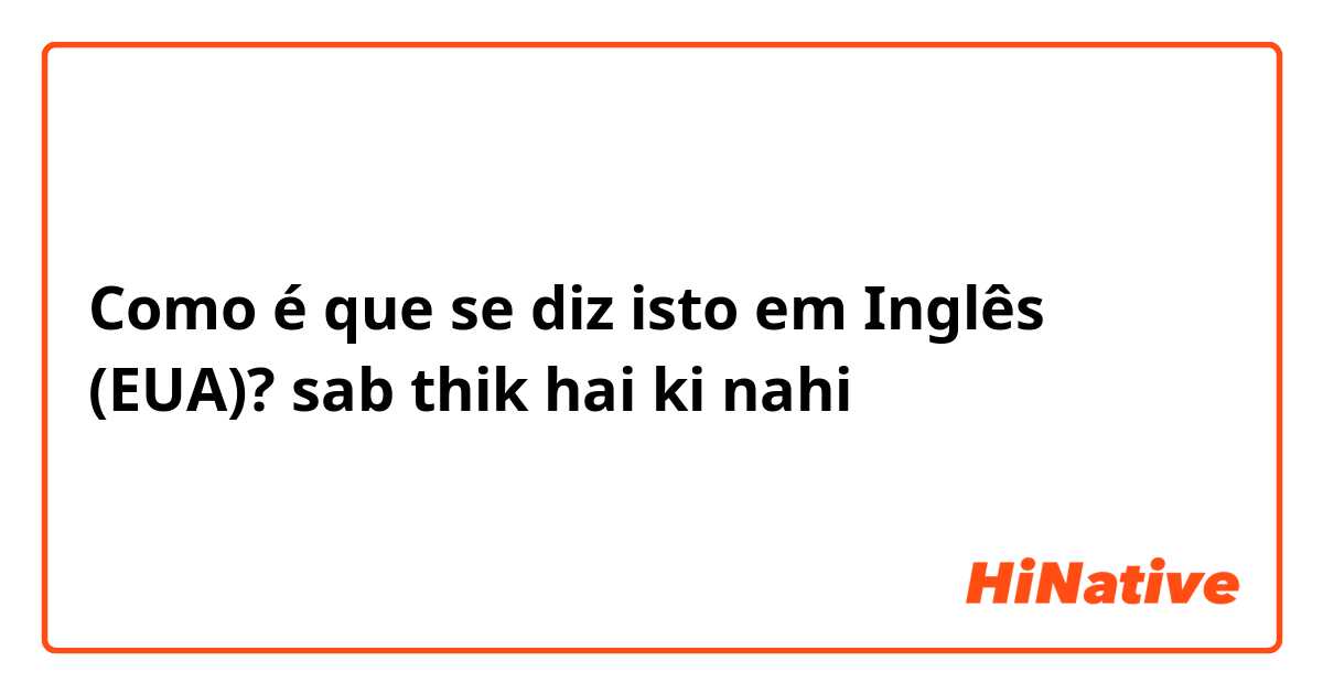 Como é que se diz isto em Inglês (EUA)? sab thik hai ki nahi 