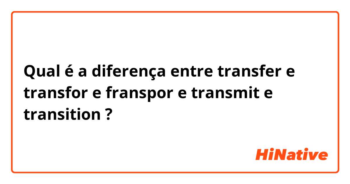 Qual é a diferença entre transfer e transfor e franspor e transmit e transition ?