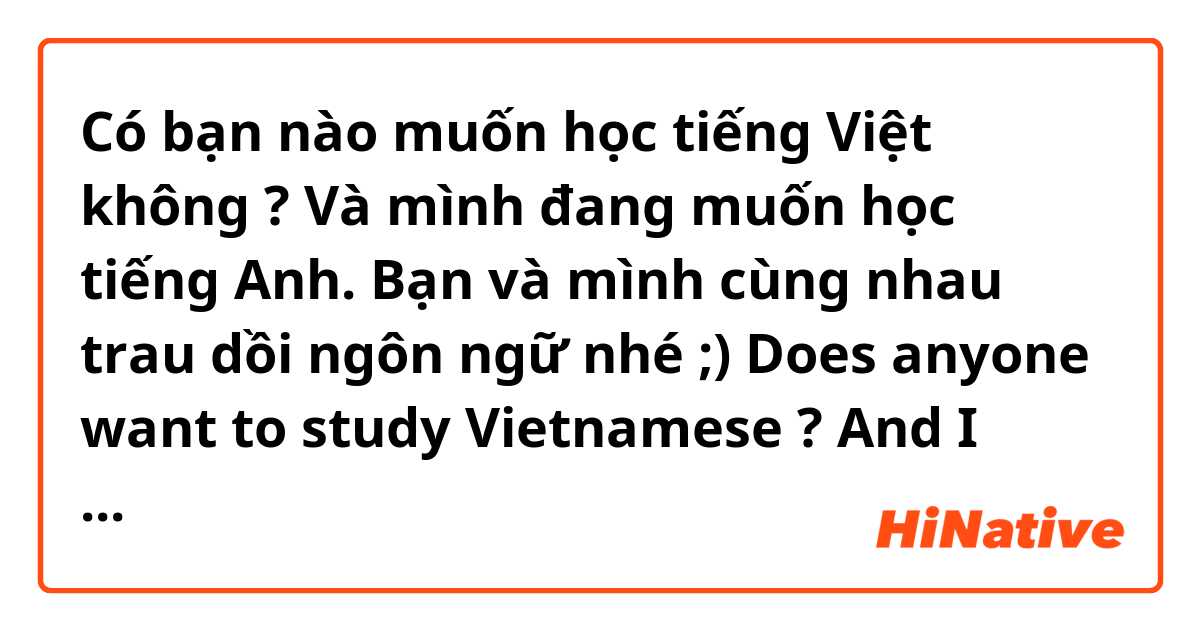 Có bạn nào muốn học tiếng Việt không ? Và mình đang muốn học tiếng Anh. Bạn và mình cùng nhau trau dồi ngôn ngữ nhé ;)

Does anyone want to study Vietnamese ? And I want to study English. You and me study together, please ;)